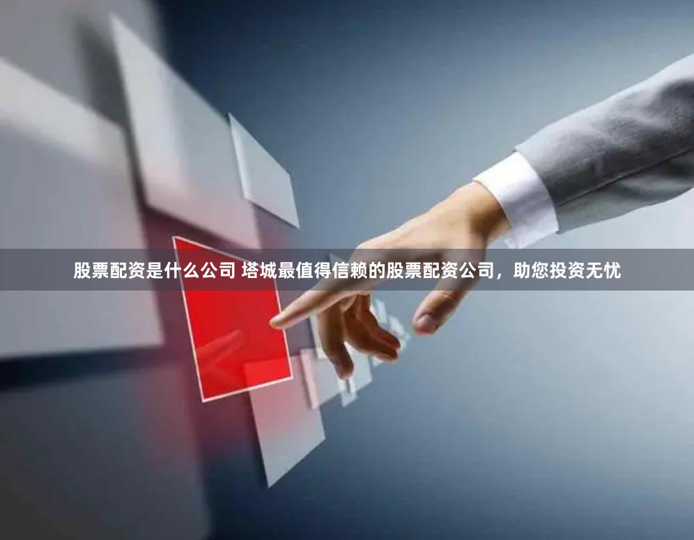 股票配资是什么公司 塔城最值得信赖的股票配资公司，助您投资无忧