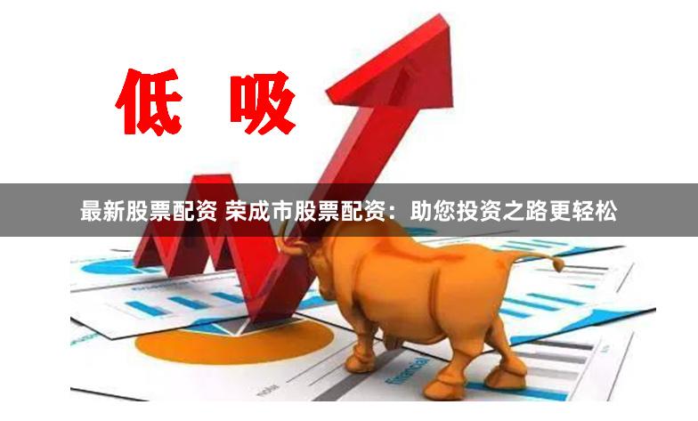 最新股票配资 荣成市股票配资：助您投资之路更轻松