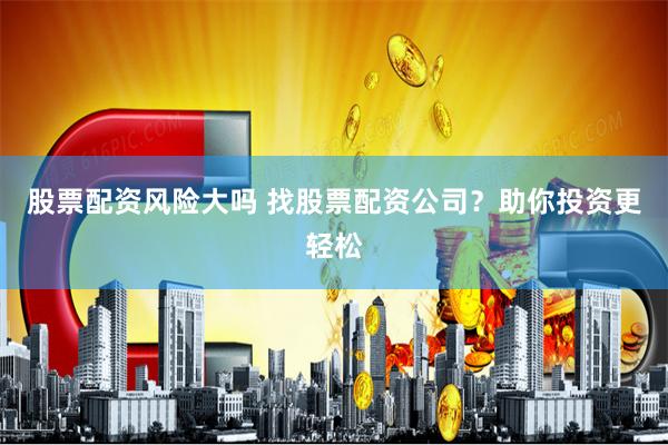 股票配资风险大吗 找股票配资公司？助你投资更轻松